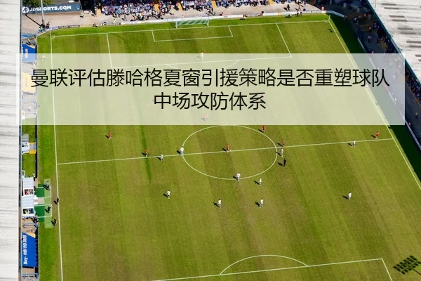 曼联评估滕哈格夏窗引援策略是否重塑球队中场攻防体系