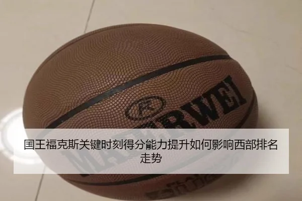 国王福克斯关键时刻得分能力提升如何影响西部排名走势
